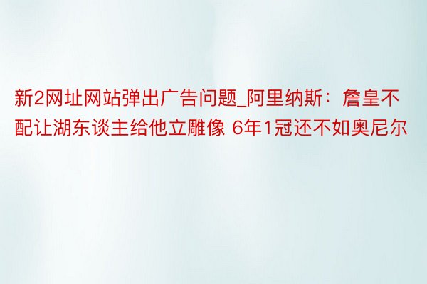 新2网址网站弹出广告问题_阿里纳斯：詹皇不配让湖东谈主给他立雕像 6年1冠还不如奥尼尔
