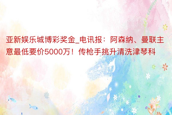 亚新娱乐城博彩奖金_电讯报：阿森纳、曼联主意最低要价5000万！传枪手挑升清洗津琴科