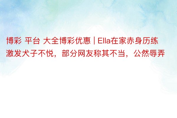 博彩 平台 大全博彩优惠 | Ella在家赤身历练激发犬子不悦，部分网友称其不当，公然辱弄