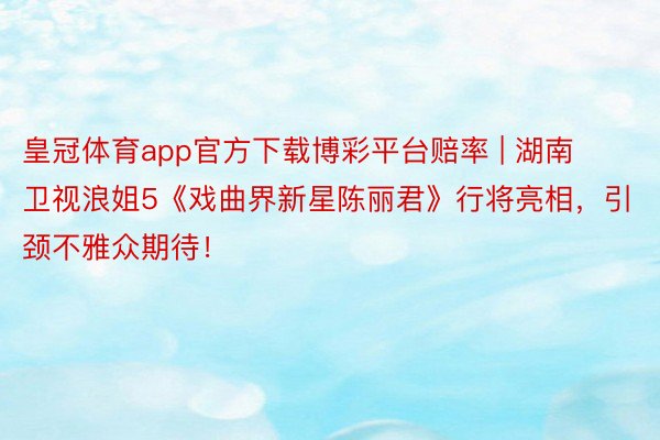 皇冠体育app官方下载博彩平台赔率 | 湖南卫视浪姐5《戏曲界新星陈丽君》行将亮相，引颈不雅众期待！
