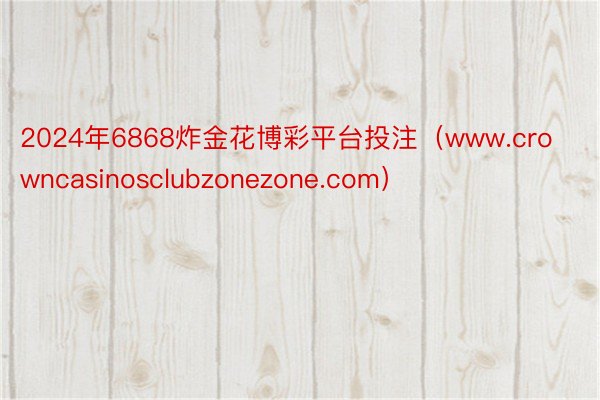2024年6868炸金花博彩平台投注（www.crowncasinosclubzonezone.com）
