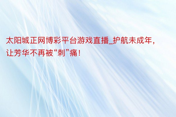 太阳城正网博彩平台游戏直播_护航未成年，让芳华不再被“刺”痛！