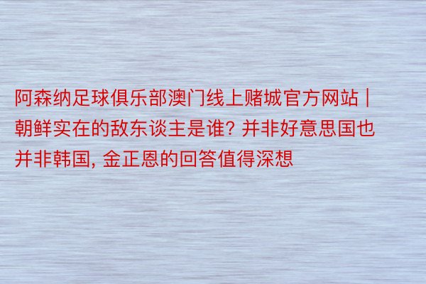 阿森纳足球俱乐部澳门线上赌城官方网站 | 朝鲜实在的敌东谈主是谁? 并非好意思国也并非韩国, 金正恩的回答值得深想