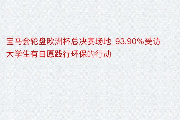 宝马会轮盘欧洲杯总决赛场地_93.90%受访大学生有自愿践行环保的行动