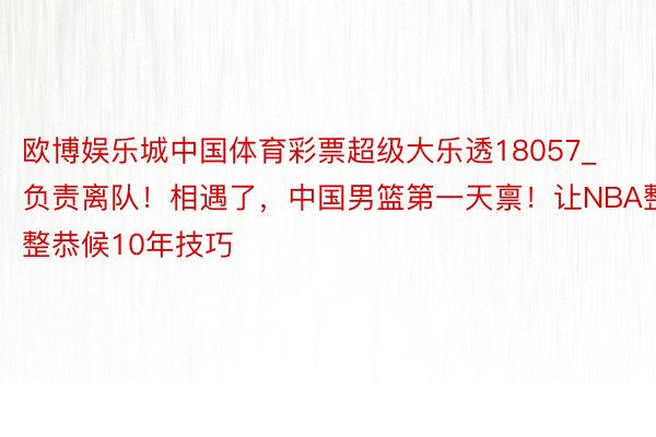 欧博娱乐城中国体育彩票超级大乐透18057_负责离队！相遇了，中国男篮第一天禀！让NBA整整恭候10年技巧
