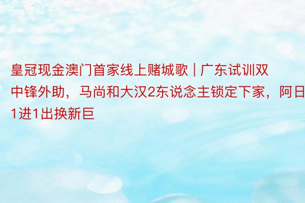 皇冠现金澳门首家线上赌城歌 | 广东试训双中锋外助，马尚和大汉2东说念主锁定下家，阿日1进1出换新巨