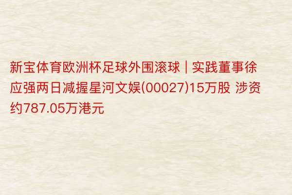 新宝体育欧洲杯足球外围滚球 | 实践董事徐应强两日减握星河文娱(00027)15万股 涉资约787.05万港元