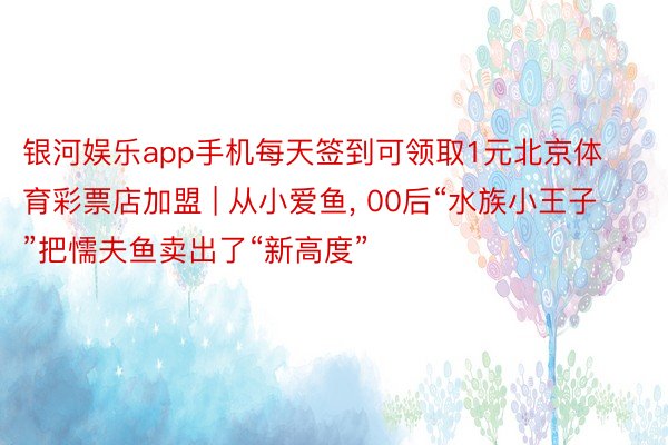 银河娱乐app手机每天签到可领取1元北京体育彩票店加盟 | 从小爱鱼, 00后“水族小王子”把懦夫鱼卖出了“新高度”