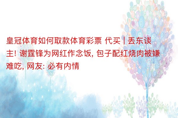 皇冠体育如何取款体育彩票 代买 | 丢东谈主! 谢霆锋为网红作念饭, 包子配红烧肉被嫌难吃, 网友: 必有内情