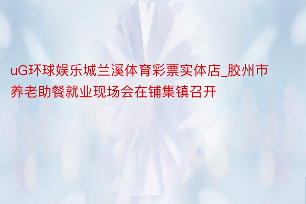 uG环球娱乐城兰溪体育彩票实体店_胶州市养老助餐就业现场会在铺集镇召开