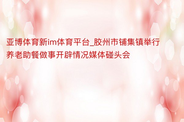 亚博体育新im体育平台_胶州市铺集镇举行养老助餐做事开辟情况媒体碰头会