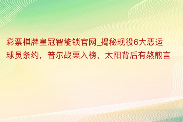 彩票棋牌皇冠智能锁官网_揭秘现役6大恶运球员条约，普尔战栗入榜，太阳背后有熬煎言