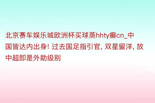 北京赛车娱乐城欧洲杯买球蒸hhty癫cn_中国皆达内出身! 过去国足指引官, 双星留洋, 放中超即是外助级别