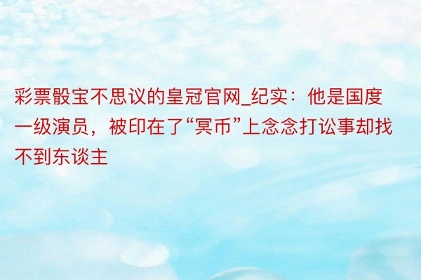 彩票骰宝不思议的皇冠官网_纪实：他是国度一级演员，被印在了“冥币”上念念打讼事却找不到东谈主