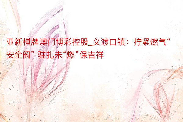 亚新棋牌澳门博彩控股_义渡口镇：拧紧燃气“安全阀” 驻扎未“燃”保吉祥
