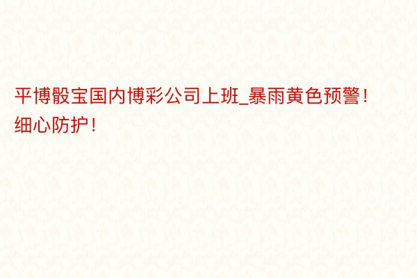平博骰宝国内博彩公司上班_暴雨黄色预警！细心防护！