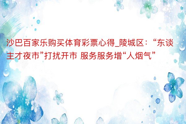 沙巴百家乐购买体育彩票心得_陵城区：“东谈主才夜市”打扰开市 服务服务增“人烟气”