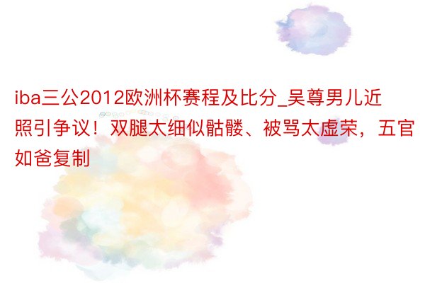 iba三公2012欧洲杯赛程及比分_吴尊男儿近照引争议！双腿太细似骷髅、被骂太虚荣，五官如爸复制