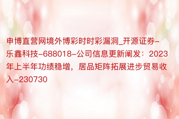 申博直营网境外博彩时时彩漏洞_开源证券-乐鑫科技-688018-公司信息更新阐发：2023年上半年功绩稳增，居品矩阵拓展进步贸易收入-230730