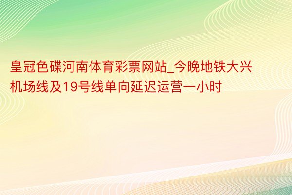 皇冠色碟河南体育彩票网站_今晚地铁大兴机场线及19号线单向延迟运营一小时