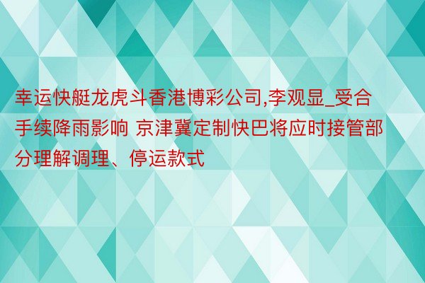 幸运快艇龙虎斗香港博彩公司,李观显_受合手续降雨影响 京津冀定制快巴将应时接管部分理解调理、停运款式