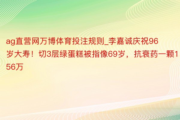 ag直营网万博体育投注规则_李嘉诚庆祝96岁大寿！切3层绿蛋糕被指像69岁，抗衰药一颗156万
