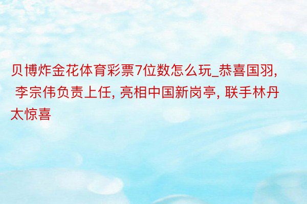 贝博炸金花体育彩票7位数怎么玩_恭喜国羽, 李宗伟负责上任, 亮相中国新岗亭, 联手林丹太惊喜