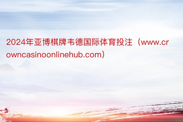 2024年亚博棋牌韦德国际体育投注（www.crowncasinoonlinehub.com）