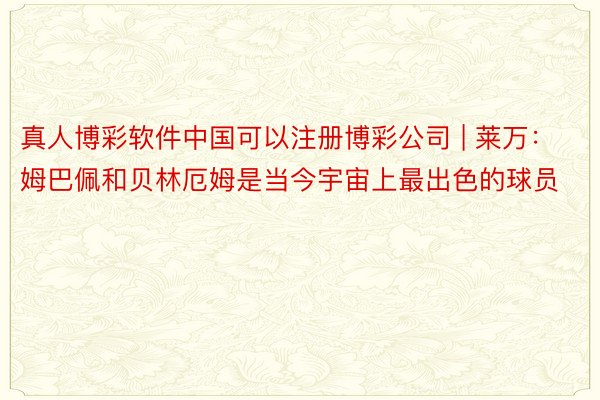 真人博彩软件中国可以注册博彩公司 | 莱万：姆巴佩和贝林厄姆是当今宇宙上最出色的球员