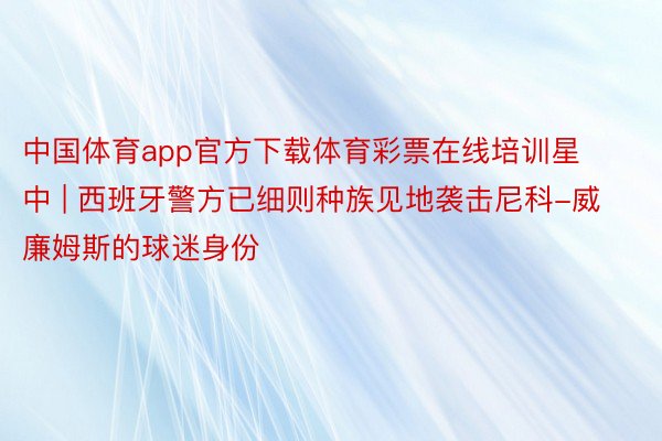 中国体育app官方下载体育彩票在线培训星中 | 西班牙警方已细则种族见地袭击尼科-威廉姆斯的球迷身份