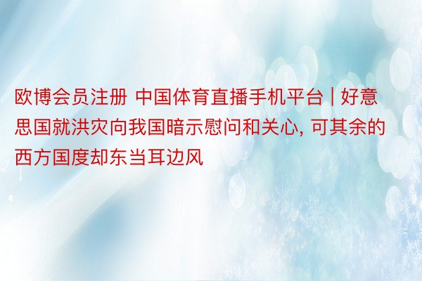 欧博会员注册 中国体育直播手机平台 | 好意思国就洪灾向我国暗示慰问和关心, 可其余的西方国度却东当耳边风