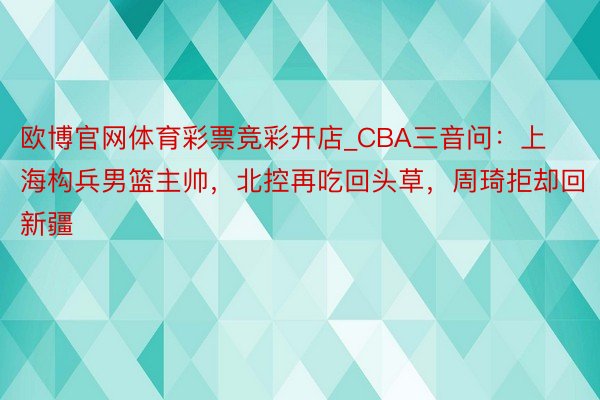 欧博官网体育彩票竞彩开店_CBA三音问：上海构兵男篮主帅，北控再吃回头草，周琦拒却回新疆