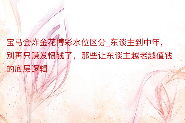 宝马会炸金花博彩水位区分_东谈主到中年，别再只赚发愤钱了，那些让东谈主越老越值钱的底层逻辑
