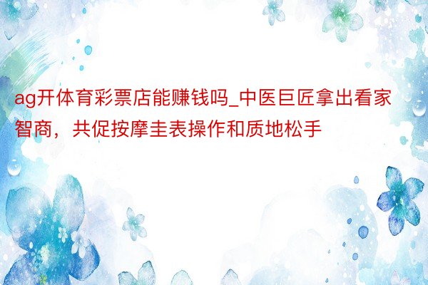 ag开体育彩票店能赚钱吗_中医巨匠拿出看家智商，共促按摩圭表操作和质地松手