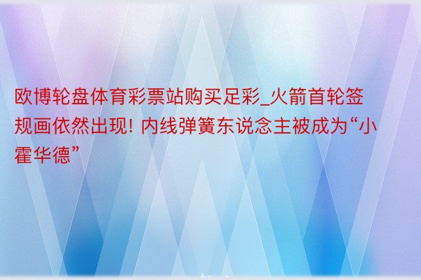 欧博轮盘体育彩票站购买足彩_火箭首轮签规画依然出现! 内线弹簧东说念主被成为“小霍华德”