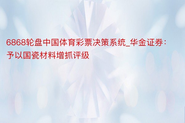 6868轮盘中国体育彩票决策系统_华金证券：予以国瓷材料增抓评级
