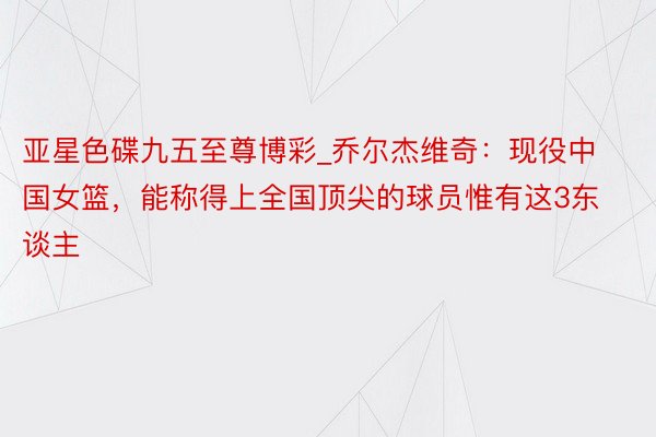 亚星色碟九五至尊博彩_乔尔杰维奇：现役中国女篮，能称得上全国顶尖的球员惟有这3东谈主