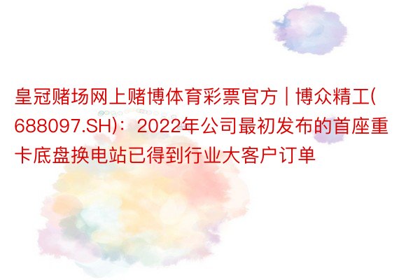 皇冠赌场网上赌博体育彩票官方 | 博众精工(688097.SH)：2022年公司最初发布的首座重卡底盘换电站已得到行业大客户订单