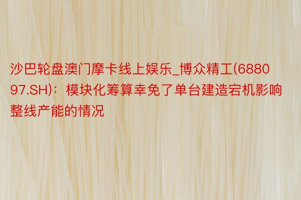 沙巴轮盘澳门摩卡线上娱乐_博众精工(688097.SH)：模块化筹算幸免了单台建造宕机影响整线产能的情况