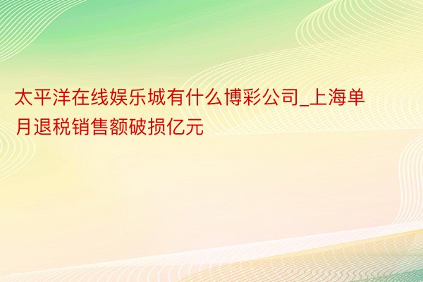 太平洋在线娱乐城有什么博彩公司_上海单月退税销售额破损亿元