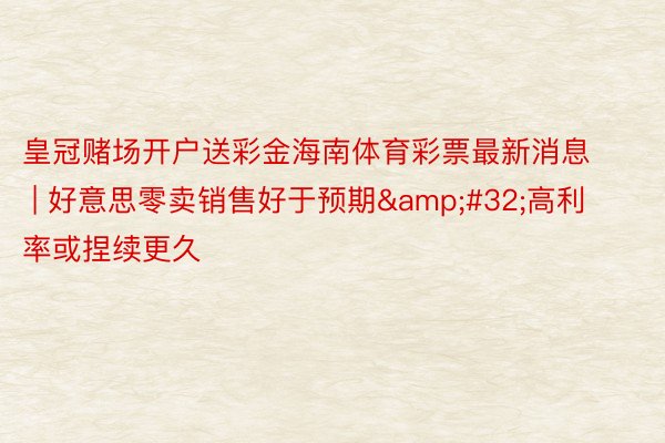 皇冠赌场开户送彩金海南体育彩票最新消息 | 好意思零卖销售好于预期&#32;高利率或捏续更久
