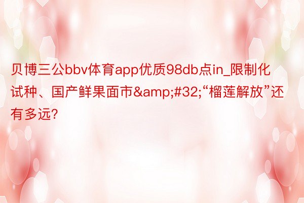 贝博三公bbv体育app优质98db点in_限制化试种、国产鲜果面市&#32;“榴莲解放”还有多远？