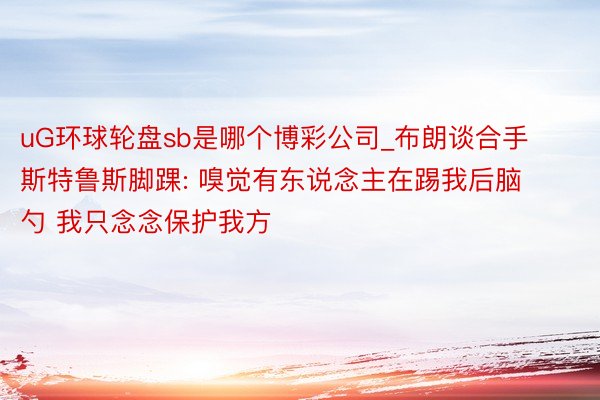 uG环球轮盘sb是哪个博彩公司_布朗谈合手斯特鲁斯脚踝: 嗅觉有东说念主在踢我后脑勺 我只念念保护我方