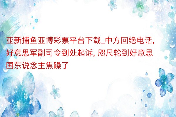 亚新捕鱼亚博彩票平台下载_中方回绝电话, 好意思军副司令到处起诉, 咫尺轮到好意思国东说念主焦躁了