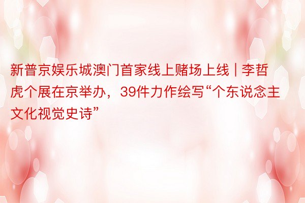 新普京娱乐城澳门首家线上赌场上线 | 李哲虎个展在京举办，39件力作绘写“个东说念主文化视觉史诗”