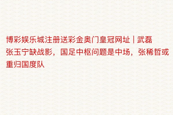 博彩娱乐城注册送彩金奥门皇冠网址 | 武磊张玉宁缺战影，国足中枢问题是中场，张稀哲或重归国度队