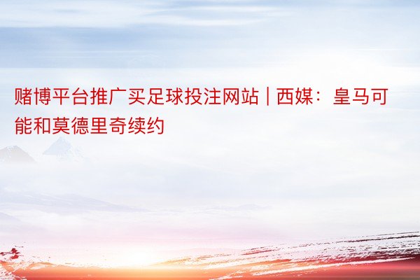 赌博平台推广买足球投注网站 | 西媒：皇马可能和莫德里奇续约