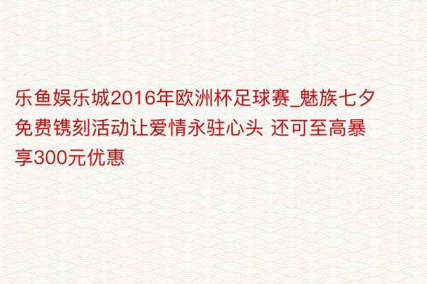 乐鱼娱乐城2016年欧洲杯足球赛_魅族七夕免费镌刻活动让爱情永驻心头 还可至高暴享300元优惠