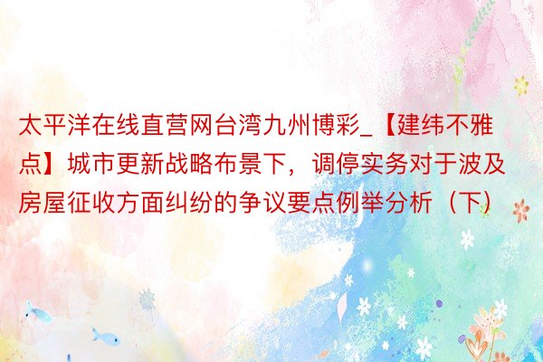 太平洋在线直营网台湾九州博彩_【建纬不雅点】城市更新战略布景下，调停实务对于波及房屋征收方面纠纷的争议要点例举分析（下）