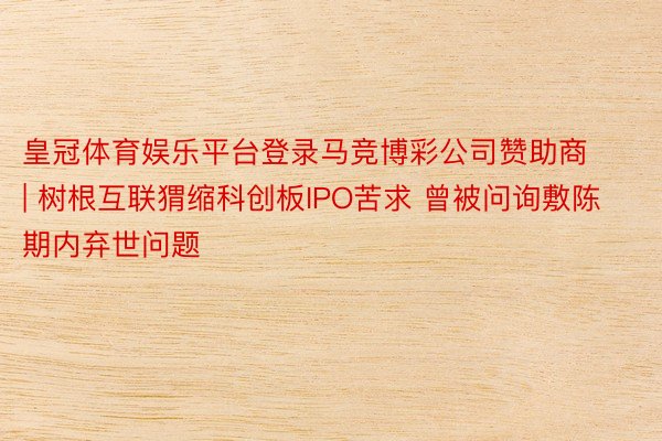 皇冠体育娱乐平台登录马竞博彩公司赞助商 | 树根互联猬缩科创板IPO苦求 曾被问询敷陈期内弃世问题